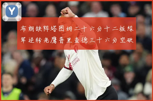 布朗缺阵塔图姆二十六分十二板绿军逆转老鹰普里查德三十六分空砍赛场复盘
