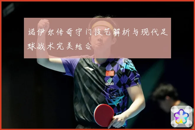 诺伊尔传奇守门技艺解析与现代足球战术完美结合