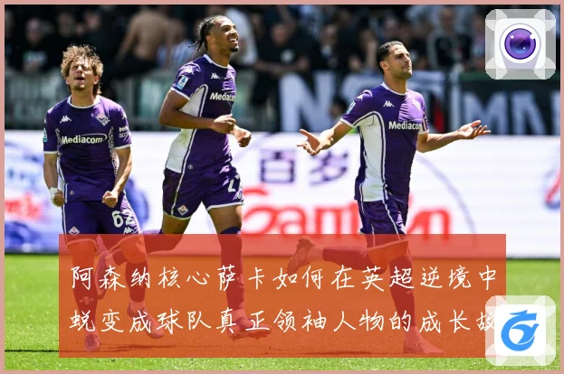 阿森纳核心萨卡如何在英超逆境中蜕变成球队真正领袖人物的成长故事