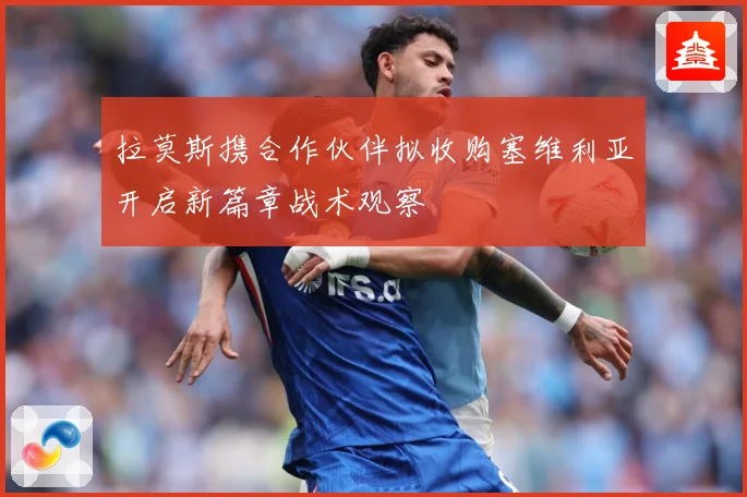 拉莫斯携合作伙伴拟收购塞维利亚开启新篇章战术观察