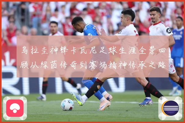 乌拉圭神锋卡瓦尼足球生涯全景回顾从绿茵传奇到赛场精神传承之路