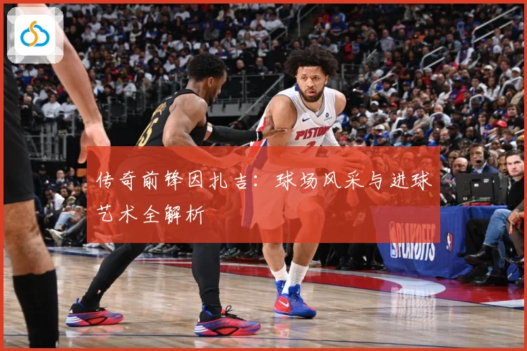传奇前锋因扎吉：球场风采与进球艺术全解析