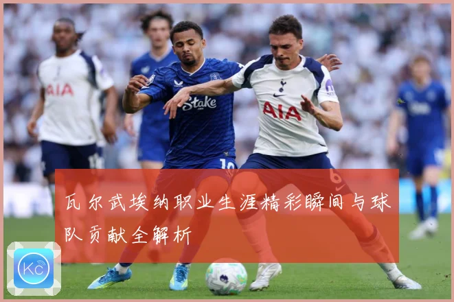 瓦尔武埃纳职业生涯精彩瞬间与球队贡献全解析
