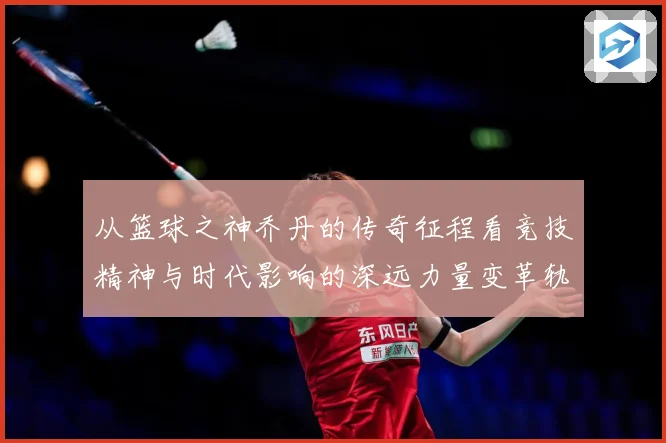 从篮球之神乔丹的传奇征程看竞技精神与时代影响的深远力量变革轨迹