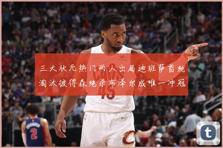 三大状元热门两人出局迪班萨首轮淘汰彼得森绝杀布泽尔成唯一冲冠赛场复盘