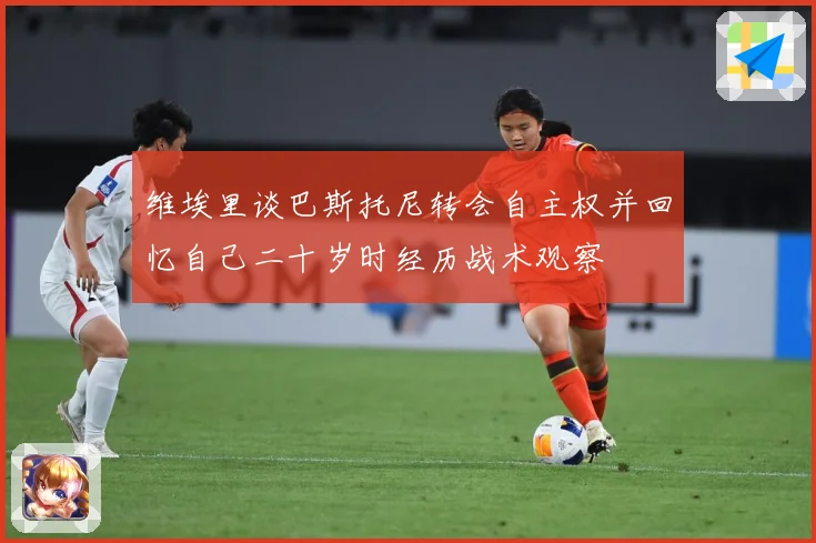 维埃里谈巴斯托尼转会自主权并回忆自己二十岁时经历战术观察