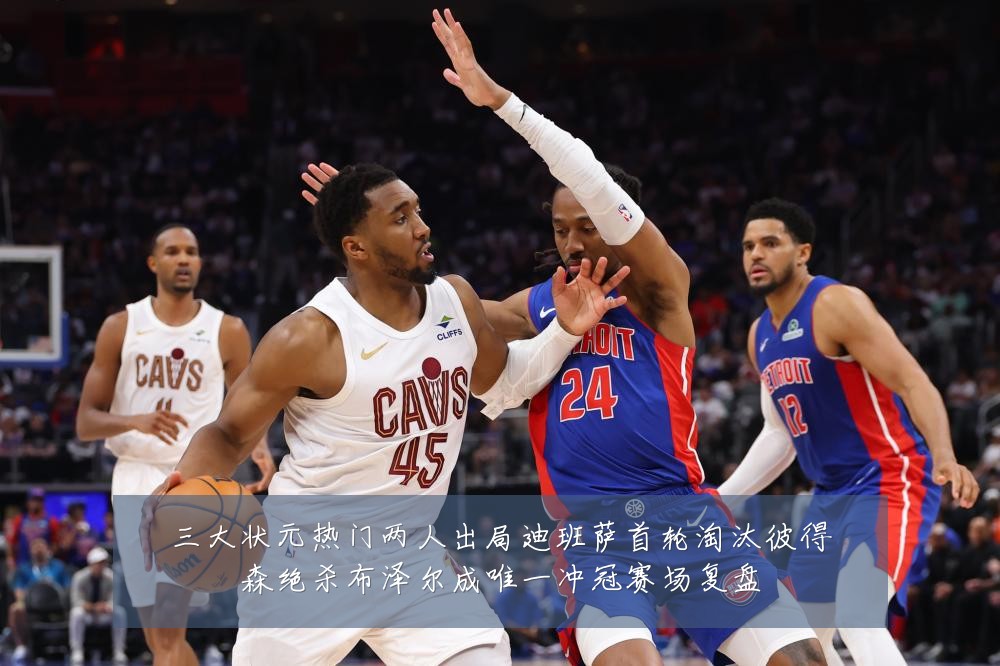 三大状元热门两人出局迪班萨首轮淘汰彼得森绝杀布泽尔成唯一冲冠赛场复盘