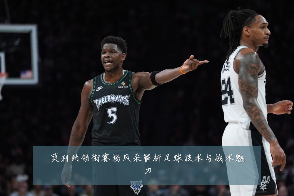莫利纳领衔赛场风采解析足球技术与战术魅力